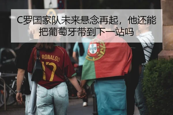 C罗国家队未来悬念再起，他还能把葡萄牙带到下一站吗